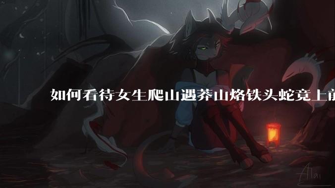如何看待女生爬山遇莽山烙铁头蛇竟上前合影***？