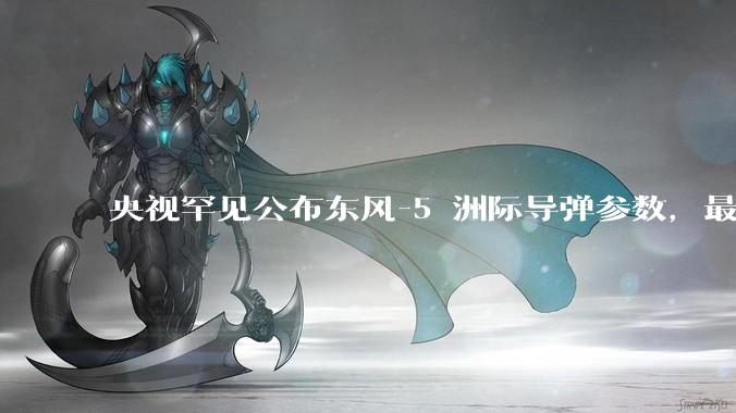 央视罕见公布东风-5 洲际导弹参数，最大射程 12000 公里，怎样解读？此时公布有哪些意义？
