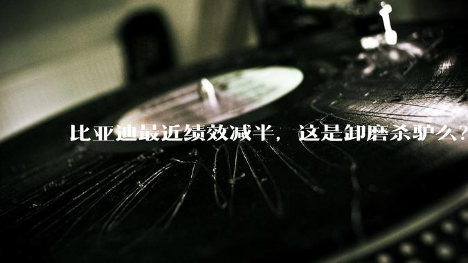 比亚迪最近绩效减半，这是卸磨杀驴么？